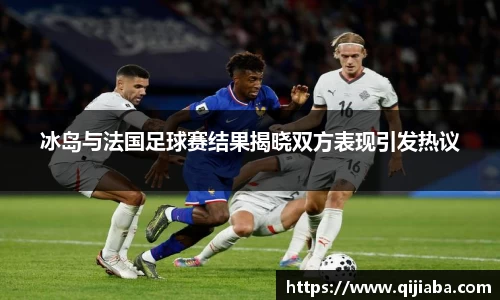 冰岛与法国足球赛结果揭晓双方表现引发热议